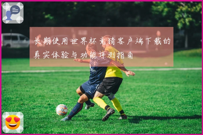 长期使用世界杯竞猜客户端下载的真实体验与功能评测指南