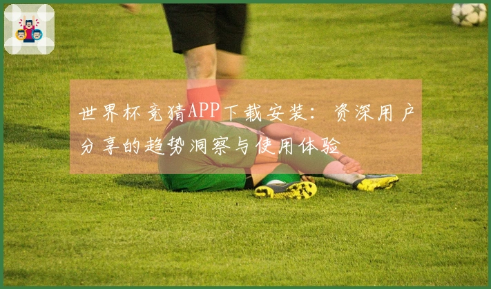 世界杯竞猜APP下载安装：资深用户分享的趋势洞察与使用体验